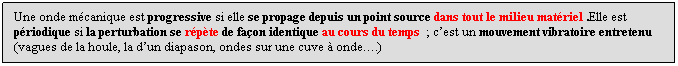 Zone de Texte: Une onde mcanique est progressive si elle se propage depuis un point source dans tout le milieu matriel .Elle est priodique si la perturbation se rpte de faon identique au cours du temps  ; cest un mouvement vibratoire entretenu  (vagues de la houle, la dun diapason, ondes sur une cuve  onde.)
