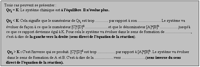 Zone de Texte: Trois cas peuvent se prsenter :
  Qri = K: Le systme chimique est  l'quilibre. Il n'volue plus.
  
  Qri < K: Cela signifie que le numrateur de Qri est trop .. par rapport  son . Le systme va 
  voluer de faon  ce que le numrateur [C]c[D]d .et que le dnominateur [A]a[B]b jusqu' 
  ce que ce rapport devienne gal  K. Pour cela le systme va voluer dans le sens de formation de , 
  c'est--dire de la gauche vers la droite (sens direct de l'quation de la raction).
  
 
   Qri > K : C'est l'inverse qui se produit. [C]c[D]d est trop par rapport  [A]a[B]b. Le systme va voluer 
   dans le sens de formation de A et B. C'est--dire de la .vers ..(sens inverse du sens 
  direct de l'quation de la raction).
 
 
