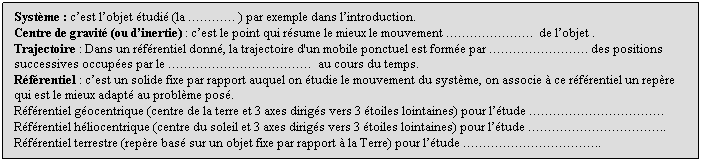 Zone de Texte: Systme : cest lobjet tudi (la  ) par exemple dans lintroduction.
Centre de gravit (ou dinertie) : cest le point qui rsume le mieux le mouvement .  de lobjet .
Trajectoire : Dans un rfrentiel donn, la trajectoire d'un mobile ponctuel est forme par . des positions successives occupes par le   au cours du temps.
Rfrentiel : cest un solide fixe par rapport auquel on tudie le mouvement du systme, on associe  ce rfrentiel un repre qui est le mieux adapt au problme pos.
Rfrentiel gocentrique (centre de la terre et 3 axes dirigs vers 3 toiles lointaines) pour ltude .
Rfrentiel hliocentrique (centre du soleil et 3 axes dirigs vers 3 toiles lointaines) pour ltude ..
Rfrentiel terrestre (repre bas sur un objet fixe par rapport  la Terre) pour ltude ..

