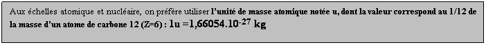 Zone de Texte: Aux chelles atomique et nuclaire, on prfre utiliser lunit de masse atomique note u, dont la valeur correspond au 1/12 de la masse dun atome de carbone 12 (Z=6) : 1u =1,66054.10-27 kg
 
