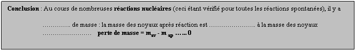 Zone de Texte: Conclusion : Au cours de nombreuses ractions nuclaires (ceci tant vrifi pour toutes les ractions spontanes), il y a
 
                       .. de masse : la masse des noyaux aprs raction est ..  la masse des noyaux
                           perte de masse = mav - m ap ... 0
 
