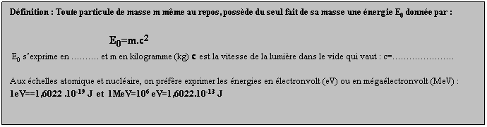 Zone de Texte: Dfinition : Toute particule de masse m mme au repos, possde du seul fait de sa masse une nergie E0 donne par :
                                               E0=m.c2
 E0 sexprime en . et m en kilogramme (kg) c est la vitesse de la lumire dans le vide qui vaut : c=.
 
Aux chelles atomique et nuclaire, on prfre exprimer les nergies en lectronvolt (eV) ou en mgalectronvolt (MeV) :
1eV==1,6022 .10-19 J  et  1MeV=106 eV=1,6022.10-13 J
 
