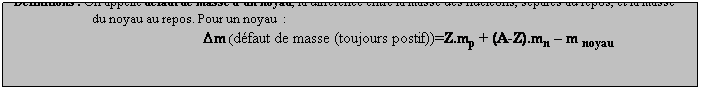 Zone de Texte: Dfinitions : On appelle dfaut de masse dun noyau, la diffrence entre la masse des nuclons, spars au repos, et la masse
                          du noyau au repos. Pour un noyau  :
Dm (dfaut de masse (toujours postif))=Z.mp + (A-Z).mn  m noyau 
 
