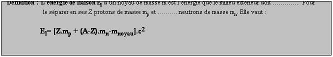 Zone de Texte: Dfinition : Lnergie de liaison El dun noyau de masse m est lnergie que le milieu extrieur doit .   Pour
                        le sparer en ses Z protons de masse mp et . neutrons de masse mn. Elle vaut :
 
                      El= [Z.mp + (A-Z).mn-mnoyau].c2
 
Inversement lors de la formation dun noyau, il y a  vers le milieu extrieur.
 

