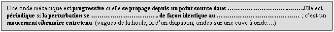 Zone de Texte: Une onde mcanique est progressive si elle se propage depuis un point source dans ....Elle est priodique si la perturbation se .. de faon identique au  ; cest un mouvement vibratoire entretenu  (vagues de la houle, la dun diapason, ondes sur une cuve  onde.)
