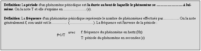 Zone de Texte: Dfinition: La priode d'un phnomne priodique est la dure au bout de laquelle le phnomne se . lui-mme. On la note T et elle s'exprime en .. (s).
 
Dfinition: La frquence d'un phnomne priodique reprsente le nombre de phnomnes effectus par... On la note gnralement f, son unit est le..  (). La frquence est l'inverse de la priode :
  
 f=1/T
  avec      
f: frquence du phnomne en hertz (Hz)
 
T: priode du phnomne en secondes (s)
 
 
