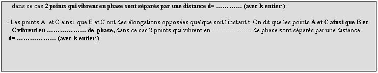 Zone de Texte: - Les points M, M' et M'' conservent la mme longation quelque soit l'instant t. On dit que les points M, M' et M'' vibrent en phase,
   dans ce cas 2 points qui vibrent en phase sont spars par une distance d=  (avec k entier ).
 
- Les points A  et C ainsi  que B et C ont des longations opposes quelque soit l'instant t. On dit que les points A et C ainsi que B et 
   C vibrent en  de  phase, dans ce cas 2 points qui vibrent en .. de phase sont spars par une distance 
 d=  (avec k entier ).
 
 
