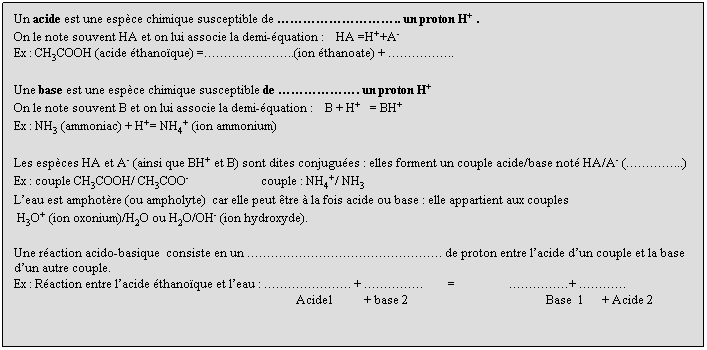 Zone de Texte: Un acide est une espce chimique susceptible de .. un proton H+ .
On le note souvent HA et on lui associe la demi-quation :    HA =H++A-
Ex : CH3COOH (acide thanoque) =..(ion thanoate) + ..
 
Une base est une espce chimique susceptible de . un proton H+ 
On le note souvent B et on lui associe la demi-quation :    B + H+   = BH+
Ex : NH3 (ammoniac) + H+= NH4+ (ion ammonium)
 
Les espces HA et A- (ainsi que BH+ et B) sont dites conjugues : elles forment un couple acide/base not HA/A- (...)
Ex : couple CH3COOH/ CH3COO-                        couple : NH4+/ NH3
Leau est amphotre (ou ampholyte)  car elle peut tre  la fois acide ou base : elle appartient aux couples 
 H3O+ (ion oxonium)/H2O ou H2O/OH- (ion hydroxyde).
 
Une raction acido-basique  consiste en un . de proton entre lacide dun couple et la base dun autre couple.
Ex : Raction entre lacide thanoque et leau : . +         =                  + 
                                                                                              Acide1          + base 2                                              Base  1      + Acide 2
 
