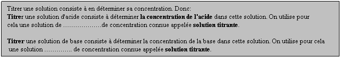 Zone de Texte: Titrer une solution consiste  en dterminer sa concentration. Donc: 
Titrer une solution d'acide consiste  dterminer la concentration de l'acide dans cette solution. On utilise pour 
cela une solution de .de concentration connue appele solution titrante.
 
Titrer une solution de base consiste  dterminer la concentration de la base dans cette solution. On utilise pour cela
 une solution .. de concentration connue appele solution titrante.
 
