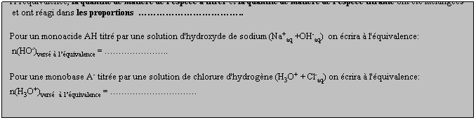 Zone de Texte: A l'quivalence, la quantit de matire de l'espce  titrer et la quantit de matire de l'espce titrante ont t mlanges
 et ont ragi dans les proportions  ..
 
Pour un monoacide AH titr par une solution d'hydroxyde de sodium (Na+aq +OH-aq)  on crira  l'quivalence: 
 n(HO-)vers  lquivalence = ..
 
Pour une monobase A- titre par une solution de chlorure d'hydrogne (H3O+ + Cl-aq) on crira  l'quivalence: 
n(H3O+)vers   lquivalence = .
