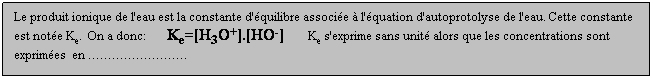Zone de Texte: Le produit ionique de l'eau est la constante d'quilibre associe  l'quation d'autoprotolyse de l'eau. Cette constante est note Ke.  On a donc:       Ke=[H3O+].[HO-]        Ke s'exprime sans unit alors que les concentrations sont exprimes  en .
 
