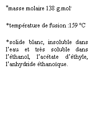 Zone de Texte: *masse molaire 138 g.mol-
*temprature de fusion :159 C 
*solide blanc, insoluble dans leau et trs soluble dans lthanol, lactate dthyle, lanhydride thanoque.
 
